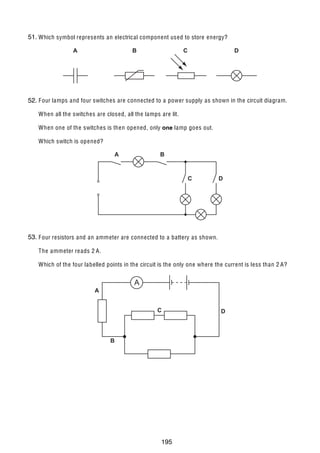12

51.
30 Which symbol represents an electrical component used to store energy?
A

B

C

D

31 F our lamps and four switches are connected to a power supply as shown in the circuit diagram.
52.
When all the switches are closed, all the lamps are lit.
When one of the switches is then opened, only one lamp goes out.
Which switch is opened?

A

B

C

D

53.
32 F our resistors and an ammeter are connected to a battery as shown.
The ammeter re ads 2 A.
Which of the four labelled points in the circuit is the only one where the current is less than 2 A?

A

A

C

B

© UCLES 2006

0625/01/M/J/06

195

D

 