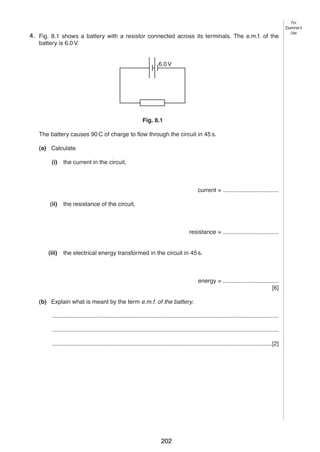 9
84. Fig. 8.1 shows a battery with a resistor connected across its terminals. The e.m.f. of the
battery is 6.0 V.

For
Examiner’s
Use

6.0 V

Fig. 8.1
The battery causes 90 C of charge to flow through the circuit in 45 s.
(a) Calculate
(i)

the current in the circuit,

current = ..................................
(ii)

the resistance of the circuit,

resistance = ..................................

(iii)

the electrical energy transformed in the circuit in 45 s.

energy = ..................................
[6]
(b) Explain what is meant by the term e.m.f. of the battery.
..........................................................................................................................................
..........................................................................................................................................
......................................................................................................................................[2]

0625/3/M/J/03

202

[Turn over

 