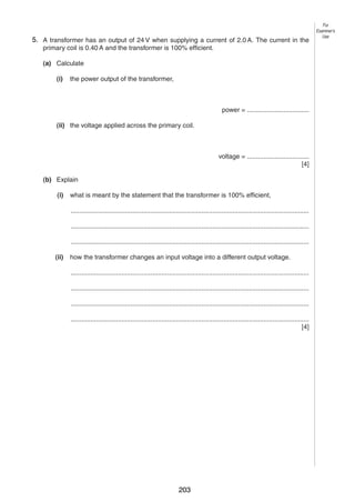 10
95. A transformer has an output of 24 V when supplying a current of 2.0 A. The current in the
primary coil is 0.40 A and the transformer is 100% efficient.
(a) Calculate
(i)

the power output of the transformer,

power = ..................................
(ii) the voltage applied across the primary coil.

voltage = ..................................
[4]
(b) Explain
(i)

what is meant by the statement that the transformer is 100% efficient,
...................................................................................................................................
...................................................................................................................................
...................................................................................................................................

(ii)

how the transformer changes an input voltage into a different output voltage.
...................................................................................................................................
...................................................................................................................................
...................................................................................................................................
...................................................................................................................................
[4]

0625/3/M/J/03

203

For
Examiner’s
Use

 