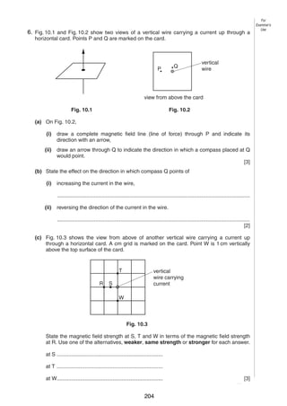 11

6.
10 Fig. 10.1 and Fig. 10.2 show two views of a vertical wire carrying a current up through a
horizontal card. Points P and Q are marked on the card.

P

Q

For
Examiner’s
Use

vertical
wire

view from above the card
Fig. 10.1

Fig. 10.2

(a) On Fig. 10.2,
(i)

draw a complete magnetic field line (line of force) through P and indicate its
direction with an arrow,

(ii)

draw an arrow through Q to indicate the direction in which a compass placed at Q
would point.
[3]

(b) State the effect on the direction in which compass Q points of
(i)

increasing the current in the wire,
...................................................................................................................................

(ii)

reversing the direction of the current in the wire.
...................................................................................................................................
[2]

(c) Fig. 10.3 shows the view from above of another vertical wire carrying a current up
through a horizontal card. A cm grid is marked on the card. Point W is 1 cm vertically
above the top surface of the card.

T
R

vertical
wire carrying
current

S
W

Fig. 10.3
State the magnetic field strength at S, T and W in terms of the magnetic field strength
at R. Use one of the alternatives, weaker, same strength or stronger for each answer.
at S ........................................................................
at T ........................................................................
at W........................................................................
0625/3/M/J/03

204

[3]
[Turn over

 