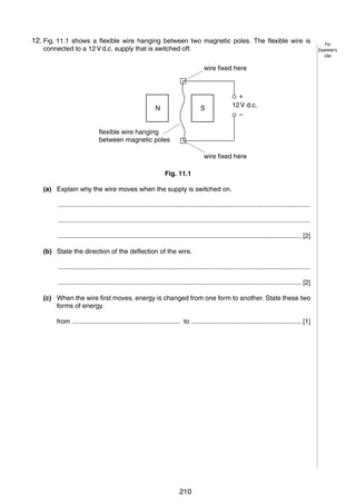 14

12.
11 Fig. 11.1 shows a flexible wire hanging between two magnetic poles. The flexible wire is
connected to a 12 V d.c. supply that is switched off.
wire fixed here

N

S

+
12 V d.c.
–

flexible wire hanging
between magnetic poles
wire fixed here
Fig. 11.1
(a) Explain why the wire moves when the supply is switched on.
..........................................................................................................................................
..........................................................................................................................................
..................................................................................................................................... [2]
(b) State the direction of the deflection of the wire.
..........................................................................................................................................
..................................................................................................................................... [2]
(c) When the wire first moves, energy is changed from one form to another. State these two
forms of energy.
from ........................................................... to ............................................................ [1]

© UCLES 2005

0625/03/M/J/05

210

For
Examiner’s
Use

 