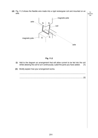 15
(d) Fig. 11.2 shows the flexible wire made into a rigid rectangular coil and mounted on an
axle.
magnetic pole
axle

N

N
coil

magnetic pole

S

S

axle

Fig. 11.2
(i)

Add to the diagram an arrangement that will allow current to be fed into the coil
whilst allowing the coil to turn continuously. Label the parts you have added.
[1]

(ii)

Briefly explain how your arrangement works.
...................................................................................................................................
.............................................................................................................................. [2]

© UCLES 2005

0625/03/M/J/05

211

For
Examiner’s
Use

 