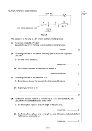 9
8
13. Fig. 8.1 shows an electrical circuit.

For
Examiner’s
Use

12.0 V d.c.

A
one metre resistance wire

C

R

B

4.0
sliding
contact
Fig. 8.1

The resistance of the lamp is 4.0 Λ when it is at its normal brightness.
(a) The lamp is rated at 6.0 V, 9.0 W.
Calculate the current in the lamp when it is at its normal brightness.
current = ........................[2]
(b) The sliding contact C is moved to A. The lamp lights at its normal brightness.
Calculate
(i)

the total circuit resistance,
resistance = ........................[1]

(ii)

the potential difference across the 4.0 Λ resistor R.
potential difference = ........................[1]

(c) The sliding contact C is moved from A to B.
(i)

Describe any change that occurs in the brightness of the lamp.
..............................................................................................................................[1]

(ii)

Explain your answer to (i).
..................................................................................................................................
..............................................................................................................................[2]

(d) The 1 m wire between A and B, as shown in Fig. 8.1, has a resistance of 2.0 Λ.
Calculate the resistance between A and B when
(i)

the 1 m length is replaced by a 2 m length of the same wire,
resistance = ........................[1]

(ii)

the 1 m length is replaced by a 1 m length of a wire of the same material but of only
half the cross-sectional area.
resistance = ........................[1]

© UCLES 2006

0625/03/M/J/06

212

[Turn over

 