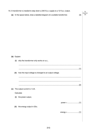 10
9
14. A transformer is needed to step down a 240 V a.c. supply to a 12 V a.c. output.
(a) In the space below, draw a labelled diagram of a suitable transformer.

[3]

(b) Explain
(i)

why the transformer only works on a.c.,
..................................................................................................................................
..............................................................................................................................[1]

(ii)

how the input voltage is changed to an output voltage.
..................................................................................................................................
..................................................................................................................................
..............................................................................................................................[2]

(c) The output current is 1.5 A.
Calculate
(i)

the power output,
power = ........................[1]

(ii)

the energy output in 30 s.
energy = ........................[1]

© UCLES 2006

0625/03/M/J/06

213

For
Examiner’s
Use

 