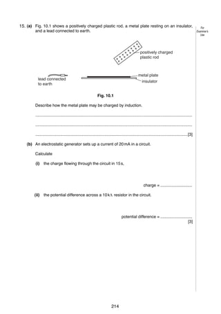11
10 (a) Fig. 10.1 shows a positively charged plastic rod, a metal plate resting on an insulator,
15.
and a lead connected to earth.

positively charged
plastic rod

metal plate
insulator

lead connected
to earth
Fig. 10.1

Describe how the metal plate may be charged by induction.
..........................................................................................................................................
..........................................................................................................................................
......................................................................................................................................[3]
(b) An electrostatic generator sets up a current of 20 mA in a circuit.
Calculate
(i)

the charge flowing through the circuit in 15 s,

charge = ............................
(ii)

the potential difference across a 10 kΛ resistor in the circuit.

potential difference = ............................
[3]

© UCLES 2006

0625/03/M/J/06

214

[Turn over

For
Examiner’s
Use

 