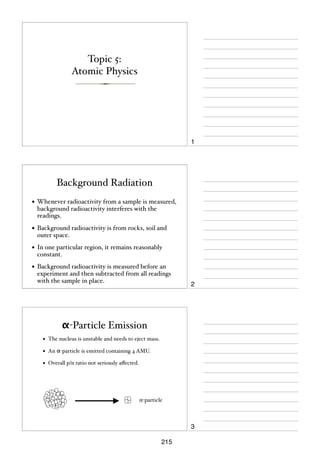 Topic 5:
Atomic Physics

1

Background Radiation
• Whenever radioactivity from a sample is measured,
background radioactivity interferes with the
readings.

• Background radioactivity is from rocks, soil and
outer space.

• In one particular region, it remains reasonably
constant.

• Background radioactivity is measured before an

experiment and then subtracted from all readings
with the sample in place.

2

α-Particle Emission
•

The nucleus is unstable and needs to eject mass.

•

An α-particle is emitted containing 4 AMU.

•

Overall p/n ratio not seriously aﬀected.

α-particle

3
215

 