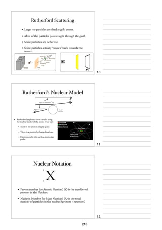 Rutherford Scattering
•

Large + α-particles are ﬁred at gold atoms.

•

Most of the particles pass straight through the gold.

•

Some particles are deﬂected.

•

Some particles actually ‘bounce’ back towards the
source.

10

Rutherford’s Nuclear Model
Paths of α-particles

Gold
Nucleus

•

Rutherford explained these results using
the nuclear model of the atom. This says:

•

Most of the atom is empty space.

•

There is a positively charged nucleus.

•

Electrons orbit the nucleus in circular
paths.

11

Nuclear Notation
A

Z

X

•

Proton number (or Atomic Number) (Z) is the number of
protons in the Nucleus.

•

Nucleon Number (or Mass Number) (A) is the total
number of particles in the nucleus (protons + neutrons)

12
218

 