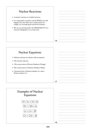 Nuclear Reactions
•

A nuclear reaction is a ‘random’ process.

•

It is impossible to predict exactly WHEN one will
happen, but since there are so many nuclei in a
sample, we can make good statistical estimates.

•

We can accurately predict the PROBABILITY of a
reaction taking place in a certain time.

16

Nuclear Equations
•

Nuclear reactions are shown with an equation.

•

The two key rules are:

•

The conservation of Proton Numbers (Charge).

•

The conservation of Nucleon Numbers (Mass).

•

A β-particle has a Nucleon number of 0 and a
Proton number of -1.

17

Examples of Nuclear
Equations
14
7

4
1
N + 2 α → 17O + 1 H
8

U→

238
92

1
0
131
53

4
Th + 2 α

234
90

1
0
n → 1 p + −1 β

0
I → 131 Xe + −1 β
54

18
220

 