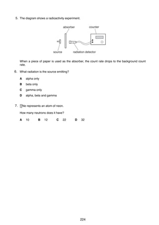 17

5.
39 The diagram shows a radioactivity experiment.
counter

absorber

source

radiation detector

When a piece of paper is used as the absorber, the count rate drops to the background count
rate.

6. What radiation is the source emitting?
A
B

beta only

C

gamma only

D

7.
40

alpha only

alpha, beta and gamma

22
10 Ne

represents an atom of neon.

How many neutrons does it have?
A

10

B

12

C

22

D

32

0625/1/M/J/02

224

 