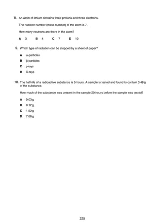 When the temperature of the water is increased, the reading on the ammeter increases.
18
What is component X?
8.
40 An atom of lithium contains three protons and three electrons.
A a capacitor
The nucleon number (mass number) of the atom is 7.
B a light-dependent resistor
How many neutrons are there in the atom?
C a reed relay
D
A

a
3 thermistor 4
B

C

7

D

10

9.
38 Which type of radiation can be stopped by a sheet of paper?
A

α-particles

B

β-particles

C

γ-rays

D

X-rays

10.
39 The half-life of a radioactive substance is 5 hours. A sample is tested and found to contain 0.48 g
of the substance.
How much of the substance was present in the sample 20 hours before the sample was tested?
A

0.03 g

B

0.12 g

C

1.92 g

D

7.68 g

0625/01/M/J/03

0625/01/M/J/03

225

[Turn over

 