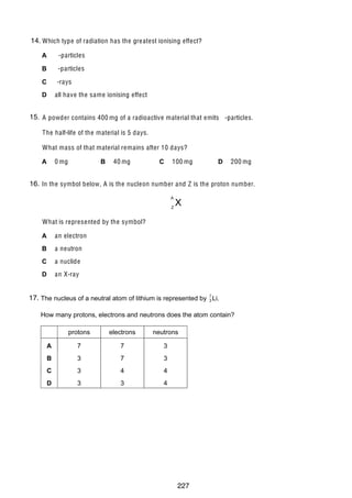 17

14.
38 Which type of radiation has the gre atest ionising effect?
A

-particles

B

-particles

C

-rays
all have the same ionising effect

D

15.
39 A powder contains 400 mg of a radioactive material that emits -particles.
The half-life of the material is 5 days.
What mass of that material remains after 10 days?
0 mg

A

B

40 mg

C

100 mg

D

200 mg

16.
40 In the symbol below, A is the nucleon number and Z is the proton number.
A
Z

X

What is represented by the symbol?
A

an electron

B

a neutron

C

a nuclide

D

an X-ray
16

17.
40 The nucleus of a neutral atom of lithium is represented by 7 Li.
3
How many protons, electrons and neutrons does the atom contain?
protons

electrons

neutrons

A

7

7

3

B

3

7

3

C

3

4

4

D

3

3

4

© UCLES 2005

0625/01/M/J/05

227

 