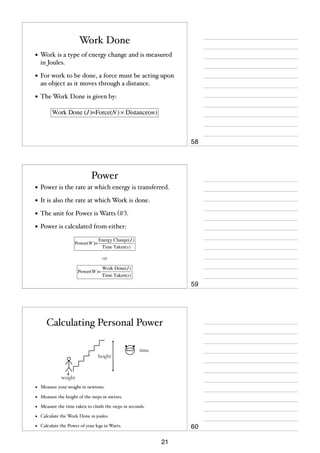 Work Done
• Work is a type of energy change and is measured
in Joules.

• For work to be done, a force must be acting upon
an object as it moves through a distance.

• The Work Done is given by:
Work Done (J )=Force(N ) × Distance(m)

58

Power
• Power is the rate at which energy is transferred.
• It is also the rate at which Work is done.
• The unit for Power is Watts (W).
• Power is calculated from either:
Power(W )=

Energy Change(J )
Time Taken(s)

or
Power(W )=

Work Done(J )
Time Taken(s)

59

Calculating Personal Power
height

time

weight

•

Measure your weight in newtons.

•

Measure the height of the steps in metres.

•

Measure the time taken to climb the steps in seconds.

•

Calculate the Work Done in joules.

•

Calculate the Power of your legs in Watts.

60
21

 