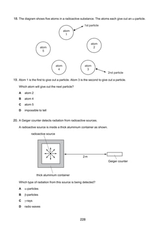 15

18.
38 The diagram shows five atoms in a radioactive substance. The atoms each give out an α-particle.
1st particle
atom
1
atom
2

atom
5

atom
4

atom
3

2nd particle

19. Atom 1 is the first to give out a particle. Atom 3 is the second to give out a particle.
Which atom will give out the next particle?
A

atom 2

B

atom 4

C

atom 5

D

impossible to tell

39 A Geiger counter detects radiation from radioactive sources.
20.
A radioactive source is inside a thick aluminium container as shown.

radioactive source

2m
Geiger counter

thick aluminium container
Which type of radiation from this source is being detected?
A

α-particles

B

β-particles

C

γ-rays

D

radio waves

© UCLES 2006

0625/01/M/J/06

228

[Turn over

 