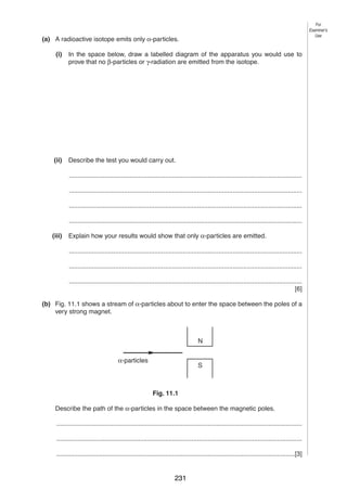 12

For
Examiner’s
Use

11 (a) A radioactive isotope emits only α-particles.
(i)

In the space below, draw a labelled diagram of the apparatus you would use to
prove that no β-particles or γ-radiation are emitted from the isotope.

(ii)

Describe the test you would carry out.
...................................................................................................................................
...................................................................................................................................
...................................................................................................................................
...................................................................................................................................

(iii)

Explain how your results would show that only α-particles are emitted.
...................................................................................................................................
...................................................................................................................................
...................................................................................................................................
[6]

(b) Fig. 11.1 shows a stream of α-particles about to enter the space between the poles of a
very strong magnet.

N
α-particles

S

Fig. 11.1
Describe the path of the α-particles in the space between the magnetic poles.
..........................................................................................................................................
..........................................................................................................................................
......................................................................................................................................[3]
0625/3/M/J/03

231

 