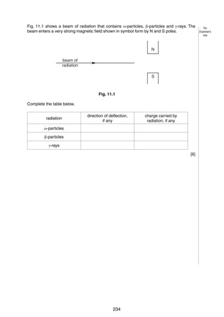 12
11 Fig. 11.1 shows a beam of radiation that contains !-particles, "-particles and #-rays. The
beam enters a very strong magnetic field shown in symbol form by N and S poles.

For
Examiner’s
Use

N
beam of
radiation
S

Fig. 11.1
Complete the table below.
radiation

direction of deflection,
if any

charge carried by
radiation, if any

!-particles
"-particles
#-rays
[6]

Permission to reproduce items where third-party owned material protected by copyright is included has been sought and cleared where possible. Every reasonable
effort has been made by the publisher (UCLES) to trace copyright holders, but if any items requiring clearance have unwittingly been included, the publisher will
be pleased to make amends at the earliest possible opportunity.
University of Cambridge International Examinations is part of the University of Cambridge Local Examinations Syndicate (UCLES), which is itself a department
of the University of Cambridge.

© UCLES 2006

0625/03/M/J/06

234

 