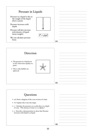 Pressure in Liquids
Pressure in a liquid is due to
the weight of the liquid
above a point.
Pressure increases with
depth.
Pressure will also increase
with density of liquid
(more weight).

P = ρ gd

We can calculate pressure
from:

64

Direction
•

The pressure in a liquid acts
in ALL directions equally at a
point.

•

This is why bubbles are
spherical.

65

Questions
•

1a). Draw a diagram of the cross section of a dam.

•

b) Explain why it has this shape.

•

2. Calculate the pressure on a scuba diver at a depth
of 20m. (The density of water is 1000kg/m3)

•

3. Describe a demonstration to show that Pressure
increases with depth in a liquid.

66
23

 