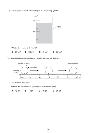 2
11. The diagram shows the level of liquid in a measuring cylinder.
cm3
30

liquid
20

What is the volume of the liquid?
A

24 cm3

B

28 cm3

C

29 cm3

D

32 cm3

2 A cylindrical can is rolled along the ruler shown in the diagram.
2.
final position

starting position
can rolled
mark on
can
0 cm

5

10

15

20

The can rolls over twice.
What is the circumference (distance all round) of the can?
A

13 cm

B

14 cm

C

26 cm

D

0625/1/M/J/02

28

28 cm

25

30 cm

 
