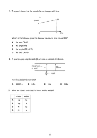 3
33. The graph shows how the speed of a car changes with time.

Q

speed
P

O

R

time

Which of the following gives the distance travelled in time interval OR?
A

the area OPQR

B

the length PQ

C

the length (QR – PO)

D

the ratio QR/PO

4
4. A snail crosses a garden path 30 cm wide at a speed of 0.2 cm/s.

movement
of snail

30 cm
snail

How long does the snail take?
A

5.
5

B

0.0067 s

6.0 s

C

15 s

D

150 s

What are correct units used for mass and for weight?
mass

weight

A

kg

kg

B

kg

N

C

N

kg

D

N

N

0625/1/M/J/02

29

[Turn over

 