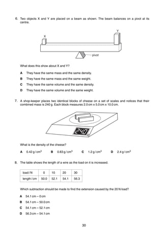 4
66. Two objects X and Y are placed on a beam as shown. The beam balances on a pivot at its
centre.
Y
X

pivot
What does this show about X and Y?
A

They have the same mass and the same density.

B

They have the same mass and the same weight.

C

They have the same volume and the same density.

D

They have the same volume and the same weight.

7. A shop-keeper places two identical blocks of cheese on a set of scales and notices that their
7
combined mass is 240 g. Each block measures 2.0 cm x 5.0 cm x 10.0 cm.

g

What is the density of the cheese?
A

0.42 g / cm3

B

0.83 g / cm3

C

1.2 g / cm3

D

2.4 g / cm3

8
8. The table shows the length of a wire as the load on it is increased.
load / N
length / cm

0
50.0

10

20

30

52.1

54.1

56.3

Which subtraction should be made to find the extension caused by the 20 N load?
A

54.1 cm – 0 cm

B

54.1 cm – 50.0 cm

C

54.1 cm – 52.1 cm

D

56.3 cm – 54.1 cm
0625/1/M/J/02

30

 