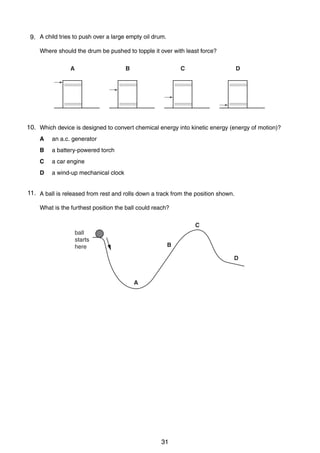 5
99. A child tries to push over a large empty oil drum.
Where should the drum be pushed to topple it over with least force?
A

B

C

D

10. Which device is designed to convert chemical energy into kinetic energy (energy of motion)?
10
A

an a.c. generator

B

a battery-powered torch

C

a car engine

D

a wind-up mechanical clock

11. A ball is released from rest and rolls down a track from the position shown.
11
What is the furthest position the ball could reach?
C
ball
starts
here

B
D

A

0625/1/M/J/02

31

[Turn over

 