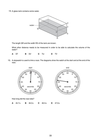 2

14. A glass tank contains some water.
1

V
water

T

Q
U

S

R
The length QR and the width RS of the tank are known.
What other distance needs to be measured in order to be able to calculate the volume of the
water?
A

B

ST

C

SV

D

TU

TV

2
15. A stopwatch is used to time a race. The diagrams show the watch at the start and at the end of the
race.

start
55

end

60

5

55
10

50

40
35

30

45.7 s

B

46.0 s

15

40

25

C

46.5 s

D

0625/01/M/J/03

33

47.0 s

20

seconds
35

How long did the race take?
A

10

45

20

seconds

5

50

15

45

60

30

25

 