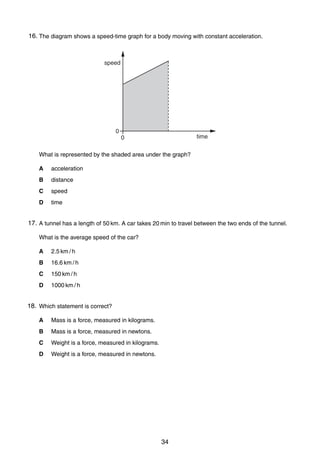 3

16. The diagram shows a speed-time graph for a body moving with constant acceleration.
3

speed

0

time

0

What is represented by the shaded area under the graph?
A

acceleration

B

distance

C

speed

D

time

17. A tunnel has a length of 50 km. A car takes 20 min to travel between the two ends of the tunnel.
4
What is the average speed of the car?
A

2.5 km / h

B

16.6 km / h

C

150 km / h

D

1000 km / h

18. Which statement is correct?
5
A

Mass is a force, measured in kilograms.

B

Mass is a force, measured in newtons.

C

Weight is a force, measured in kilograms.

D

Weight is a force, measured in newtons.

0625/01/M/J/03

34

[Turn over

 