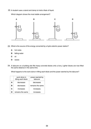 5

22. A student uses a stand and clamp to hold a flask of liquid.
9
Which diagram shows the most stable arrangement?
A

B

C

D

10 What is the source of the energy converted by a hydro-electric power station?
23.
A

hot rocks

B

falling water

C

oil

D

waves

24.
11 A labourer on a building site lifts heavy concrete blocks onto a lorry. Lighter blocks are now lifted
the same distance in the same time.
What happens to the work done in lifting each block and the power exerted by the labourer?
work done in
lifting each block

power exerted by
labourer

A

decreases

decreases

B

decreases

remains the same

C

increases

increases

D

remains the same

increases

0625/01/M/J/03

36

[Turn over

 