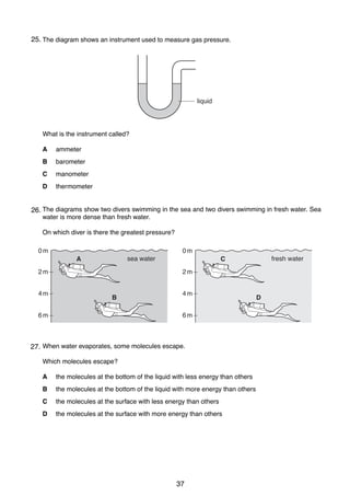 6

25.
12 The diagram shows an instrument used to measure gas pressure.

liquid

What is the instrument called?
A

ammeter

B

barometer

C

manometer

D

thermometer

13 The diagrams show two divers swimming in the sea and two divers swimming in fresh water. Sea
26.
water is more dense than fresh water.
On which diver is there the greatest pressure?
0m

0m
sea water

A
2m
4m

fresh water

C
2m

B

6m

4m
6m

14 When water evaporates, some molecules escape.
27.
Which molecules escape?
A

the molecules at the bottom of the liquid with less energy than others

B

the molecules at the bottom of the liquid with more energy than others

C

the molecules at the surface with less energy than others

D

the molecules at the surface with more energy than others

0625/01/M/J/03

37

D

 