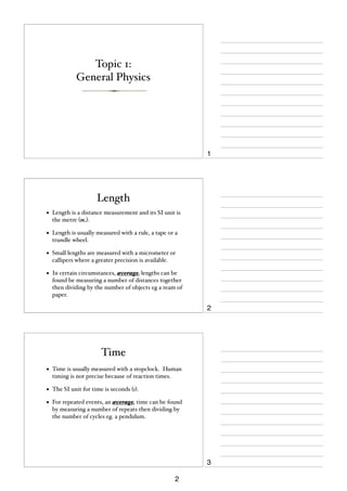 Topic 1:
General Physics

1

Length
•

Length is a distance measurement and its SI unit is
the metre (m).

•

Length is usually measured with a rule, a tape or a
trundle wheel.

•

Small lengths are measured with a micrometer or
callipers where a greater precision is available.

•

In certain circumstances, average lengths can be
found be measuring a number of distances together
then dividing by the number of objects eg a ream of
paper.

2

Time
•

Time is usually measured with a stopclock. Human
timing is not precise because of reaction times.

•

The SI unit for time is seconds (s).

•

For repeated events, an average time can be found
by measuring a number of repeats then dividing by
the number of cycles eg. a pendulum.

3
2

 