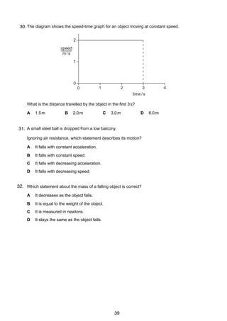 3
3 The diagram shows the speed-time graph for an object moving at constant speed.
30.
2
speed
m/s
1

0
0

1

2

4

3
time / s

What is the distance travelled by the object in the first 3 s?
A

1.5 m

B

2.0 m

C

3.0 m

D

6.0 m

4
31. A small steel ball is dropped from a low balcony.
Ignoring air resistance, which statement describes its motion?
A

It falls with constant acceleration.

B

It falls with constant speed.

C

It falls with decreasing acceleration.

D

It falls with decreasing speed.

32. Which statement about the mass of a falling object is correct?
5
A

It decreases as the object falls.

B

It is equal to the weight of the object.

C

It is measured in newtons.

D

It stays the same as the object falls.

© UCLES 2004

0625/01/M/J/04

39

[Turn over

 