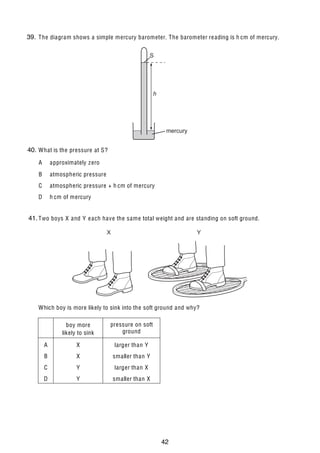 6

39.
12 The diagram shows a simple mercury barometer. The barometer re ading is h cm of mercury.
S

h

mercury

40. What is the pressure at S?
A

approximately z ero

B

atmospheric pressure

C

atmospheric pressure + h cm of mercury

D

h cm of mercury

41.
13 Two boys X and Y e ach have the same total weight and are standing on soft ground.
X

Y

Which boy is more likely to sink into the soft ground and why?
boy more
likely to sink

pressure on soft
ground

A

X

larger than Y

B

X

smaller than Y

C

Y

larger than X

D

Y

smaller than X

U C L E S 2004

0625/01/M/J/04

42

 
