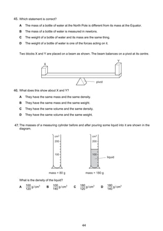 3

45.
4 Which statement is correct?
A
B

The mass of a bottle of water is measured in newtons.

C

The weight of a bottle of water and its mass are the same thing.

D

5

The mass of a bottle of water at the North Pole is different from its mass at the Equator.

The weight of a bottle of water is one of the forces acting on it.

Two blocks X and Y are placed on a beam as shown. The beam balances on a pivot at its centre.
Y
X

pivot

46. What does this show about X and Y?
A

They have the same mass and the same density.

B

They have the same mass and the same weight.

C

They have the same volume and the same density.

D

They have the same volume and the same weight.

6 The masses of a measuring cylinder before and after pouring some liquid into it are shown in the
47.
diagram.
cm3

cm3

200

200

100

100

liquid

mass = 80 g

mass = 180 g

What is the density of the liquid?
A

100 g / cm3
120

© UCLES 2005

B

100 g / cm3
140

C

180 g / cm3
120

0625/01/M/J/05

44

D

180 g / cm3
140

[Turn over

 