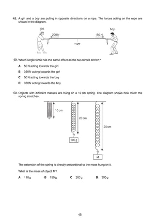 4
7
48. A girl and a boy are pulling in opposite directions on a rope. The forces acting on the rope are
shown in the diagram.
girl

boy
200 N

150 N
rope

49. Which single force has the same effect as the two forces shown?
A

50 N acting towards the girl

B

350 N acting towards the girl

C

50 N acting towards the boy

D

350 N acting towards the boy

8 Objects with different masses are hung on a 10 cm spring. The diagram shows how much the
50.
spring stretches.

10 cm
20 cm
30 cm

100 g

M

The extension of the spring is directly proportional to the mass hung on it.
What is the mass of object M?
A

110 g

© UCLES 2005

B

150 g

C

200 g

0625/01/M/J/05

45

D

300 g

 