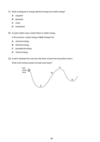 5

51.
9 What is designed to change electrical energy into kinetic energy?
A

capacitor

B

generator

C

motor

D

transformer

10
52. A power station uses nuclear fission to obtain energy.
In this process, nuclear energy is first changed into
A

chemical energy.

B

electrical energy.

C

gravitational energy.

D

internal energy.

11 A ball is released from rest and rolls down a track from the position shown.
53.
What is the furthest position the ball could reach?

C

ball
starts
here

B

D

A

© UCLES 2005

0625/01/M/J/05

46

[Turn over

 