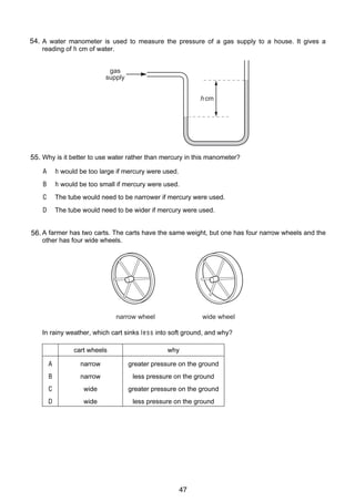 6

54.
12 A water manometer is used to measure the pressure of a gas supply to a house. It gives a
reading of h cm of water.
gas
supply
h cm

55. Why is it better to use water rather than mercury in this manometer?
A

h would be too large if mercury were used.

B

h would be too small if mercury were used.

C

The tube would need to be narrower if mercury were used.

D

The tube would need to be wider if mercury were used.

13 A farmer has two carts. The carts have the same weight, but one has four narrow wheels and the
56.
other has four wide wheels.

narrow wheel

wide wheel

In rainy weather, which cart sinks le s s into soft ground, and why?
cart wheels

why

A

narrow

greater pressure on the ground

B

narrow

less pressure on the ground

C

wide

greater pressure on the ground

D

wide

less pressure on the ground

© U C L E S 2005

0625/01/M/J/05

47

 