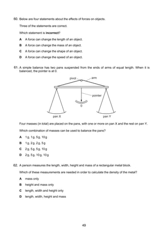 3

60.
4 Below are four statements about the effects of forces on objects.
Three of the statements are correct.
Which statement is incorrect?
A

A force can change the length of an object.

B

A force can change the mass of an object.

C

A force can change the shape of an object.

D

A force can change the speed of an object.

61.
5 A simple balance has two pans suspended from the ends of arms of equal length. When it is
balanced, the pointer is at 0.
arm

pivot

pointer
0
pan X

pan Y

Four masses (in total) are placed on the pans, with one or more on pan X and the rest on pan Y.
Which combination of masses can be used to balance the pans?
A

1 g, 1 g, 5 g, 10 g

B

1 g, 2 g, 2 g, 5 g

C

2 g, 5 g, 5 g, 10 g

D

2 g, 5 g, 10 g, 10 g

6
62. A person measures the length, width, height and mass of a rectangular metal block.
Which of these measurements are needed in order to calculate the density of the metal?
A

mass only

B

height and mass only

C

length, width and height only

D

length, width, height and mass

© UCLES 2006

0625/01/M/J/06

49

[Turn over

 
