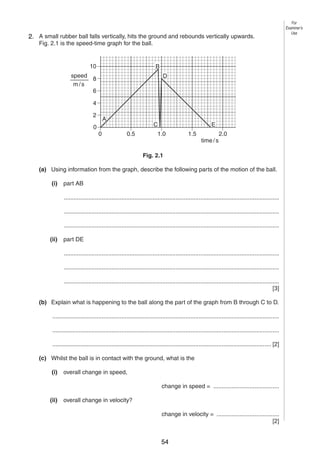 3

For
Examiner’s
Use

2
2. A small rubber ball falls vertically, hits the ground and rebounds vertically upwards.
Fig. 2.1 is the speed-time graph for the ball.

10

B

speed
8
m/s
6

D

4
2
0

A
0

E

C
0.5

1.0

1.5

time / s

2.0

Fig. 2.1
(a) Using information from the graph, describe the following parts of the motion of the ball.
(i)

part AB
...................................................................................................................................
...................................................................................................................................
...................................................................................................................................

(ii)

part DE
...................................................................................................................................
...................................................................................................................................
...................................................................................................................................
[3]

(b) Explain what is happening to the ball along the part of the graph from B through C to D.
..........................................................................................................................................
..........................................................................................................................................
..................................................................................................................................... [2]
(c) Whilst the ball is in contact with the ground, what is the
(i)

overall change in speed,
change in speed = ........................................

(ii)

overall change in velocity?
change in velocity = ......................................
[2]
0625/3/M/J/02

54

[Turn over

 
