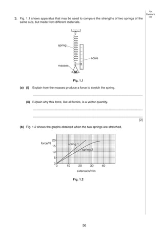 2
1
3. Fig. 1.1 shows apparatus that may be used to compare the strengths of two springs of the
same size, but made from different materials.

spring

scale
masses

Fig. 1.1
(a) (i)

Explain how the masses produce a force to stretch the spring.
...................................................................................................................................

(ii) Explain why this force, like all forces, is a vector quantity.
...................................................................................................................................
...................................................................................................................................
[2]
(b) Fig. 1.2 shows the graphs obtained when the two springs are stretched.

force/N

20
spring 1

15

spring 2

10
5
0

0

10

20

30

extension/mm
Fig. 1.2

0625/3/M/J/03

56

40

For
Examiner’s
Use

 
