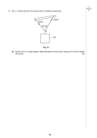 4
3
5. Fig. 3.1 shows the arm of a crane when it is lifting a heavy box.

1220 N
950 N
40° 30°
P
box

Fig. 3.1
(a) By the use of a scale diagram (not calculation) of the forces acting at P, find the weight
of the box.
[5]

0625/3/M/J/03

58

For
Examiner’s
Use

 