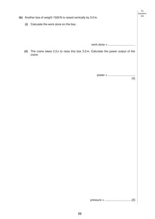 For
Examiner’s
Use

5
(b) Another box of weight 1500 N is raised vertically by 3.0 m.
(i)

Calculate the work done on the box.

work done = ..................................
(ii)

The crane takes 2.5 s to raise this box 3.0 m. Calculate the power output of the
crane.

power = ..................................
[4]

4

Fig. 4.1 shows a sealed glass syringe that contains air and many very tiny suspended dust
particles.
syringe
seal

piston
dust particles
Fig. 4.1
(a) Explain why the dust particles are suspended in the air and do not settle to the bottom.
..........................................................................................................................................
..........................................................................................................................................
..........................................................................................................................................
......................................................................................................................................[3]
(b) The air in the syringe is at a pressure of 2.0 × 105 Pa. The piston is slowly moved into the
syringe, keeping the temperature constant, until the volume of the air is reduced from
80 cm3 to 25 cm3. Calculate the final pressure of the air.

pressure = ..................................[3]
0625/3/M/J/03

59

[Turn over

 