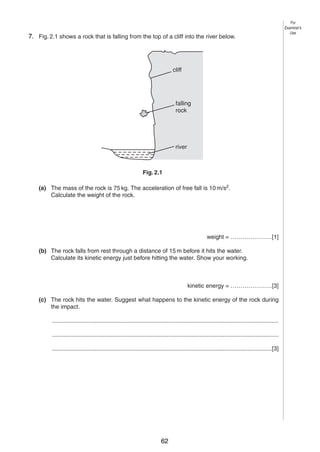 4

7. Fig. 2.1 shows a rock that is falling from the top of a cliff into the river below.
2

cliff

falling
rock

river

Fig. 2.1
(a) The mass of the rock is 75 kg. The acceleration of free fall is 10 m/s2.
Calculate the weight of the rock.

weight = …………………[1]
(b) The rock falls from rest through a distance of 15 m before it hits the water.
Calculate its kinetic energy just before hitting the water. Show your working.

kinetic energy = …………………[3]
(c) The rock hits the water. Suggest what happens to the kinetic energy of the rock during
the impact.
..........................................................................................................................................
..........................................................................................................................................
......................................................................................................................................[3]

© UCLES 2004

0625/03 M/J/04

62

For
Examiner’s
Use

 