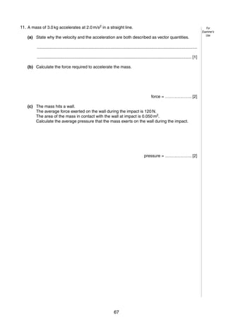 5

11. A mass of 3.0 kg accelerates at 2.0 m/s2 in a straight line.
3
(a) State why the velocity and the acceleration are both described as vector quantities.
..........................................................................................................................................
..................................................................................................................................... [1]
(b) Calculate the force required to accelerate the mass.

force = ………………. [2]
(c) The mass hits a wall.
The average force exerted on the wall during the impact is 120 N.
The area of the mass in contact with the wall at impact is 0.050 m2.
Calculate the average pressure that the mass exerts on the wall during the impact.

pressure = ………………. [2]

© UCLES 2005

0625/03/M/J/05

67

[Turn over

For
Examiner’s
Use

 