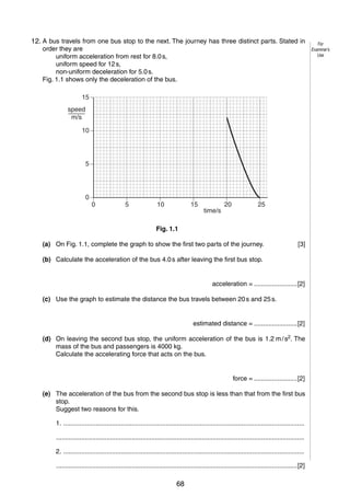 2
1
12. A bus travels from one bus stop to the next. The journey has three distinct parts. Stated in
order they are
uniform acceleration from rest for 8.0 s,
uniform speed for 12 s,
non-uniform deceleration for 5.0 s.
Fig. 1.1 shows only the deceleration of the bus.
15
speed
m/s
10

5

0

0

5

10

15

time/s

20

25

Fig. 1.1
(a) On Fig. 1.1, complete the graph to show the first two parts of the journey.

[3]

(b) Calculate the acceleration of the bus 4.0 s after leaving the first bus stop.

acceleration = ........................[2]
(c) Use the graph to estimate the distance the bus travels between 20 s and 25 s.

estimated distance = ........................[2]
(d) On leaving the second bus stop, the uniform acceleration of the bus is 1.2 m / s2. The
mass of the bus and passengers is 4000 kg.
Calculate the accelerating force that acts on the bus.

force = ........................[2]
(e) The acceleration of the bus from the second bus stop is less than that from the first bus
stop.
Suggest two reasons for this.
1. ......................................................................................................................................
..........................................................................................................................................
2. ......................................................................................................................................
......................................................................................................................................[2]
© UCLES 2006

0625/03/M/J/06

68

For
Examiner’s
Use

 