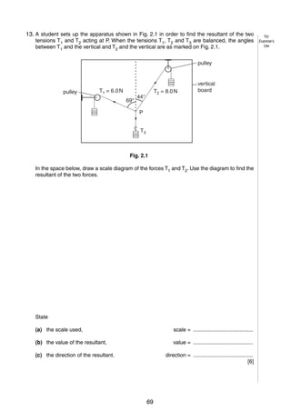 3
2
13. A student sets up the apparatus shown in Fig. 2.1 in order to find the resultant of the two
tensions T1 and T2 acting at P. When the tensions T1, T2 and T3 are balanced, the angles
between T1 and the vertical and T2 and the vertical are as marked on Fig. 2.1.
pulley

pulley

T1 = 6.0 N
69°

T2 = 8.0 N

44°

vertical
board

P
T3

Fig. 2.1
In the space below, draw a scale diagram of the forces T1 and T2. Use the diagram to find the
resultant of the two forces.

State
(a) the scale used,

scale = ........................................

(b) the value of the resultant,

value = ........................................

(c) the direction of the resultant.

© UCLES 2006

direction = ........................................
[6]

0625/03/M/J/06

69

[Turn over

For
Examiner’s
Use

 