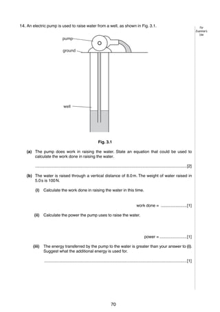 4
3
14. An electric pump is used to raise water from a well, as shown in Fig. 3.1.
pump
ground

well

Fig. 3.1
(a) The pump does work in raising the water. State an equation that could be used to
calculate the work done in raising the water.
......................................................................................................................................[2]
(b) The water is raised through a vertical distance of 8.0 m. The weight of water raised in
5.0 s is 100 N.
(i)

Calculate the work done in raising the water in this time.

work done = .......................[1]
(ii)

Calculate the power the pump uses to raise the water.

power = ........................[1]
(iii)

The energy transferred by the pump to the water is greater than your answer to (i).
Suggest what the additional energy is used for.
..............................................................................................................................[1]

© UCLES 2006

0625/03/M/J/06

70

For
Examiner’s
Use

 