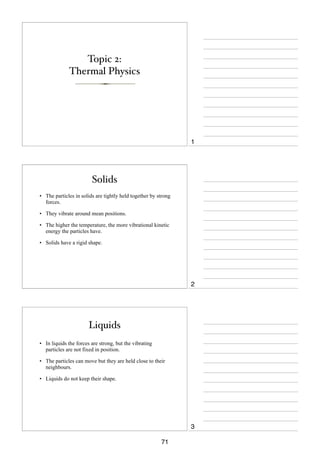 Topic 2:
Thermal Physics

1

Solids
• The particles in solids are tightly held together by strong
forces.
• They vibrate around mean positions.
• The higher the temperature, the more vibrational kinetic
energy the particles have.
• Solids have a rigid shape.

2

Liquids
• In liquids the forces are strong, but the vibrating
particles are not fixed in position.
• The particles can move but they are held close to their
neighbours.
• Liquids do not keep their shape.

3
71

 