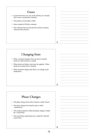 Gases
• In gases the forces are very weak and they are virtually
free to move around their container.
• The particles occasionally collide.
• Gases expand to fill their container.
• The collisions between the particles and the container
walls provides pressure.

4

Changing State
• When a material changes from one state to another,
bonds are either broken or created.
• When bonds are broken, heat must be supplied. When
bonds are created, heat is released.
• When materials change state there is no change in the
temperature.

5

Phase Changes
• The phase change from solid to liquid is called ‘fusion’.
• The phase change from liquid to gas is called
‘vaporisation’.
• The energy required to effect the phase change is called
the ‘Latent Heat’.
• The Latent Heat required per kg is called the ‘Specific
Latent Heat’.

6
72

 