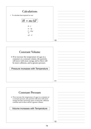 Calculations
• To calculate heat required we use:

H = mcΔT
H-J
m - kg
C - J/kg/
ºC
∆T - ºC

10

Constant Volume
• If we increase the temperature of a gas in a

container at a constant volume, the particles
will move with more energy, and so there will
be more collisions, and so greater pressure:

Pressure increases with Temperature

11

Constant Pressure
•

If we increase the temperature of a gas in a container at
a constant pressure, the particles will move with more
energy, but they need more space to keep the collisions
constant and so there will be a greater volume:

Volume increases with Temperature

12
74

 