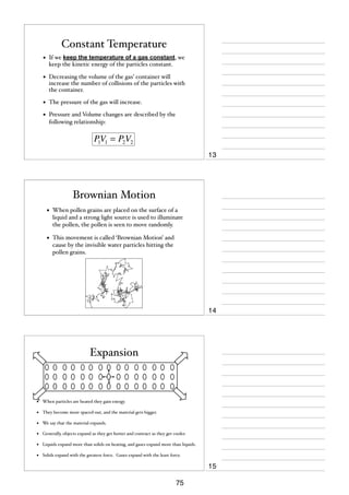 Constant Temperature
•

If we keep the temperature of a gas constant, we
keep the kinetic energy of the particles constant.

•

Decreasing the volume of the gas’ container will
increase the number of collisions of the particles with
the container.

•

The pressure of the gas will increase.

•

Pressure and Volume changes are described by the
following relationship:

P1V1 = P2V2
13

Brownian Motion
•

When pollen grains are placed on the surface of a
liquid and a strong light source is used to illuminate
the pollen, the pollen is seen to move randomly.

•

This movement is called ‘Brownian Motion’ and
cause by the invisible water particles hitting the
pollen grains.

14

Expansion

•

When particles are heated they gain energy.

•

They become more spaced-out, and the material gets bigger.

•

We say that the material expands.

•

Generally, objects expand as they get hotter and contract as they get cooler.

•

Liquids expand more than solids on heating, and gases expand more than liquids.

•

Solids expand with the greatest force. Gases expand with the least force.

15
75

 