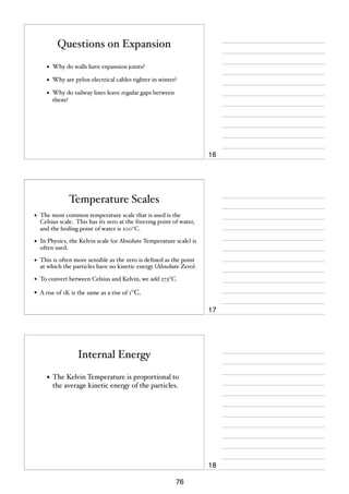 Questions on Expansion
•

Why do walls have expansion joints?

•

Why are pylon electrical cables tighter in winter?

•

Why do railway lines leave regular gaps between
them?

16

Temperature Scales
•

The most common temperature scale that is used is the
Celsius scale. This has its zero at the freezing point of water,
and the boiling point of water is 100°C.

•

In Physics, the Kelvin scale (or Absolute Temperature scale) is
often used.

•

This is often more sensible as the zero is deﬁned as the point
at which the particles have no kinetic energy (Absolute Zero).

•

To convert between Celsius and Kelvin, we add 273°C.

•

A rise of 1K is the same as a rise of 1°C.

17

Internal Energy
• The Kelvin Temperature is proportional to
the average kinetic energy of the particles.

18
76

 